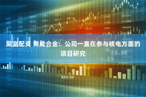 聚富配资 博威合金：公司一直在参与核电方面的项目研究