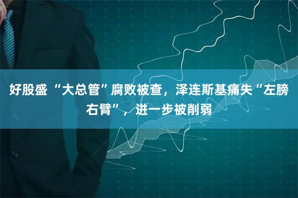 好股盛 “大总管”腐败被查，泽连斯基痛失“左膀右臂”，进一步被削弱