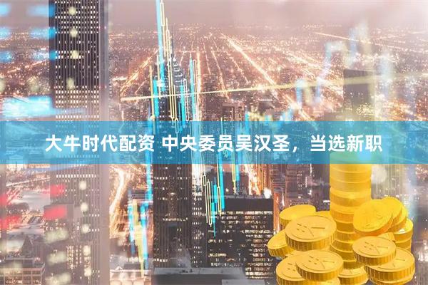 大牛时代配资 中央委员吴汉圣,当选新职