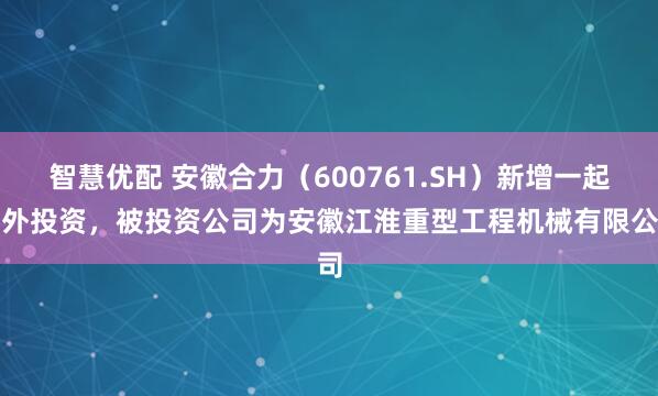智慧优配 安徽合力（600761.SH）新增一起对外投资，被投资公司为安徽江淮重型工程机械有限公司