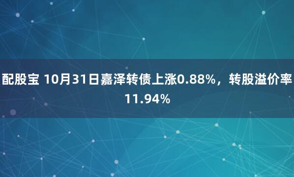 配股宝 10月31日嘉泽转债上涨0.88%，转股溢价率11.94%