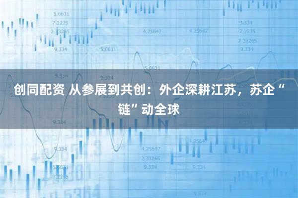 创同配资 从参展到共创：外企深耕江苏，苏企“链”动全球