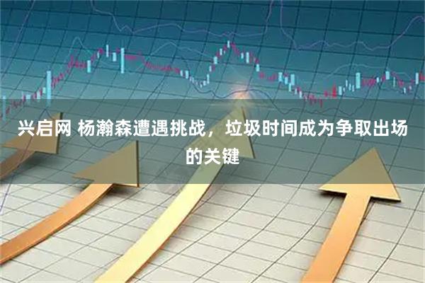 兴启网 杨瀚森遭遇挑战，垃圾时间成为争取出场的关键