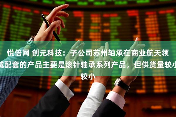 悦倍网 创元科技：子公司苏州轴承在商业航天领域配套的产品主要是滚针轴承系列产品，但供货量较小
