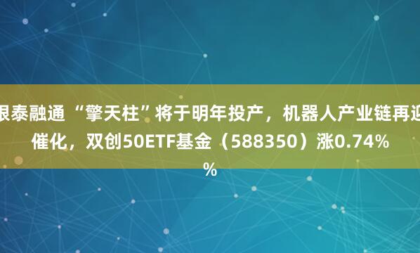 银泰融通 “擎天柱”将于明年投产，机器人产业链再迎催化，双创50ETF基金（588350）涨0.74%