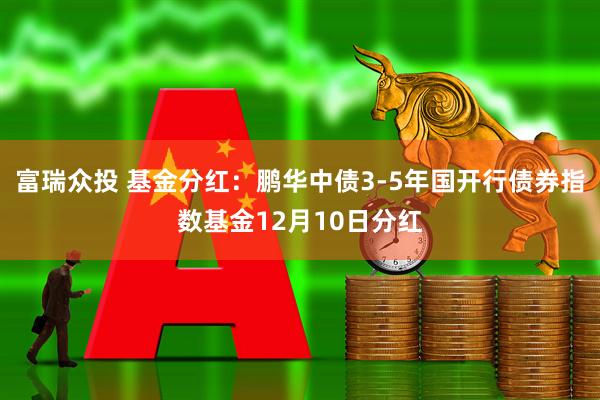 富瑞众投 基金分红:鹏华中债3-5年国开行债券指数基金12月10日分红