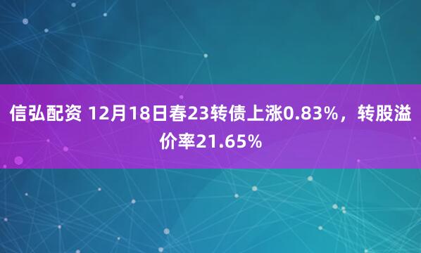 信弘配资 12月18日春23转债上涨0.83%，转股溢价率21.65%