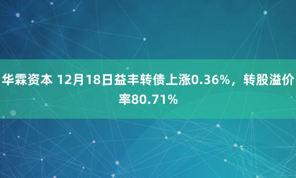 华霖资本 12月18日益丰转债上涨0.36%，转股溢价率80.71%