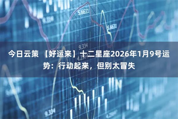 今日云策 【好运来】十二星座2026年1月9号运势：行动起来，但别太冒失