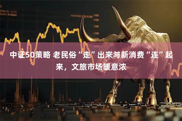 中证50策略 老民俗“走”出来与新消费“连”起来，文旅市场暖意浓