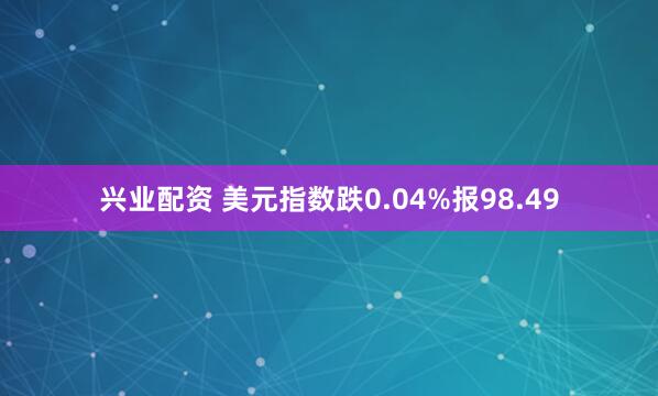 兴业配资 美元指数跌0.04%报98.49