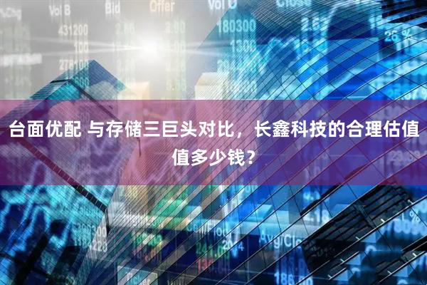 台面优配 与存储三巨头对比，长鑫科技的合理估值值多少钱？