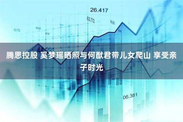 腾思控股 奚梦瑶晒照与何猷君带儿女爬山 享受亲子时光