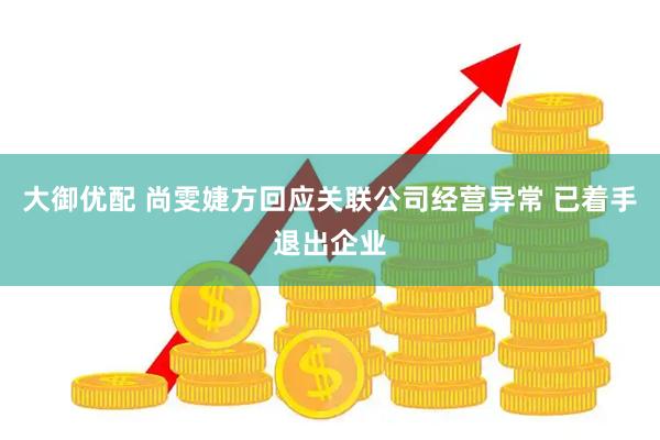 大御优配 尚雯婕方回应关联公司经营异常 已着手退出企业